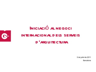 Iniciació al negoci  internacional dels serveis  d’arquitectura 5 de juliol de 2011 Barcelona 