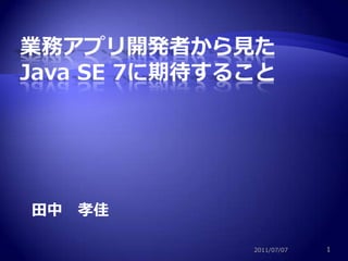 業務アプリ開発者から見た Java SE 7に期待すること 田中　孝佳 2011/07/07 1 
