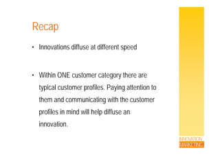 RecapRecap
• Innovations diffuse at different speed
• Within ONE customer category there areWithin ONE customer category there are
typical customer profiles. Paying attention to
them and communicating with the customer
profiles in mind will help diffuse anprofiles in mind will help diffuse an
innovation.
INNOVATION
MARKETING
 