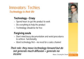 Innovators: Techies
Technology is their life
Technology - Crazy
– Spend hours to get the product to workp g p
– Do everything to help the product
– Technology should be for free
Forgiving souls
Don’t mind lousy documentation and weird procedures– Don t mind lousy documentation and weird procedures
to achieve functionality
– Want technology first – no need for a sales channelWant technology first no need for a sales channel
Their role: they move technology forward but do
INNOVATION
MARKETING
not generate much diffusion + generate no
income Moore; Crossing the Chasm
 