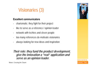 Visionaries (3)Visionaries (3)
E ll t i tExcellent communicators
- charismatic; they fight for their project
- like to serve as a reference / opinion leader
- network with techies and clever peoplenetwork with techies and clever people
- too many references de-motivate visionaries
l l ki f id d i i ti- always looking for new ideas and inspiration
Their role: they fund the product development,
give the innovation a “real” application and
INNOVATION
MARKETING
g pp
serve as an opinion leader.
Moore; Crossing the Chasm
 