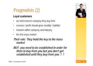 Pragmatists (2)Pragmatists (2)
Loyal customers
• are interested in company they buy from
• revenue / profit should grow steadily “stability”• revenue / profit should grow steadily stability
• network within company and industry
• the first mass market
Their role: They hold the key to the massy y
market
BUT: you need to be established in order forBUT: you need to be established in order for
them to buy from you but you don‘t get
established until they buy from you ! ?
INNOVATION
MARKETING
estab s ed u t t ey buy o you
Moore; Crossing the Chasm
 
