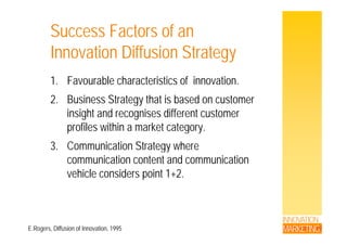 Success Factors of an
Innovation Diffusion Strategy
1. Favourable characteristics of innovation.
2. Business Strategy that is based on customer
insight and recognises different customer
profiles within a market category.
3. Communication Strategy wheregy
communication content and communication
vehicle considers point 1+2.p
INNOVATION
MARKETINGE.Rogers, Diffusion of Innovation, 1995
 