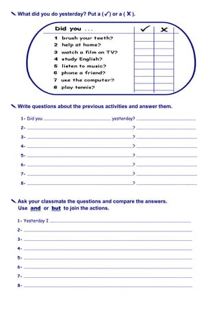  What did you do yesterday? Put a ( ) or a ( ).
 Write questions about the previous activities and answer them.
1- Did you ............................................................. yesterday? ......................................................
2- ................................................................................................? ......................................................
3- ................................................................................................? .......................................................
4- ................................................................................................? .......................................................
5- ................................................................................................? .......................................................
6- ................................................................................................? .......................................................
7- ................................................................................................? .......................................................
8- ................................................................................................? .......................................................
 Ask your classmate the questions and compare the answers.
Use and or but to join the actions.
1- Yesterday I ................................................................................................................................
2- .........................................................................................................................................................
3- .........................................................................................................................................................
4- .........................................................................................................................................................
5- .........................................................................................................................................................
6- .........................................................................................................................................................
7- .........................................................................................................................................................
8- .........................................................................................................................................................
 