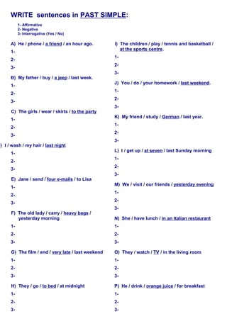 WRITE sentences in PAST SIMPLE:
1- Affirmative
2- Negative
3- Interrogative (Yes / No)
A) He / phone / a friend / an hour ago.
1-
2-
3-
B) My father / buy / a jeep / last week.
1-
2-
3-
C) The girls / wear / skirts / to the party
1-
2-
3-
D) I / wash / my hair / last night
1-
2-
3-
E) Jane / send / four e-mails / to Lisa
1-
2-
3-
F) The old lady / carry / heavy bags /
yesterday morning
1-
2-
3-
G) The film / end / very late / last weekend
1-
2-
3-
H) They / go / to bed / at midnight
1-
2-
3-
I) The children / play / tennis and basketball /
at the sports centre.
1-
2-
3-
J) You / do / your homework / last weekend.
1-
2-
3-
K) My friend / study / German / last year.
1-
2-
3-
L) I / get up / at seven / last Sunday morning
1-
2-
3-
M) We / visit / our friends / yesterday evening
1-
2-
3-
N) She / have lunch / in an Italian restaurant
1-
2-
3-
O) They / watch / TV / in the living room
1-
2-
3-
P) He / drink / orange juice / for breakfast
1-
2-
3-
 