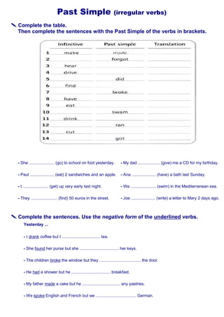 Past Simple (irregular verbs)
 Complete the table.
Then complete the sentences with the Past Simple of the verbs in brackets.
- She ...................... (go) to school on foot yesterday.
- Paul ..................... (eat) 2 sandwiches and an apple.
- I ...................... (get) up very early last night.
- They ....................... (find) 50 euros in the street.
- My dad ................... (give) me a CD for my birthday.
- Ana ..................... (have) a bath last Sunday.
- We ...................... (swim) in the Mediterranean sea.
- Joe ..................... (write) a letter to Mary 2 days ago.
 Complete the sentences. Use the negative form of the underlined verbs.
Yesterday ...
- I drank coffee but I ................................. tea.
- She found her purse but she .................................. her keys.
- The children broke the window but they .................................... the door.
- He had a shower but he .................................. breakfast.
- My father made a cake but he ................................. any pastries.
- We spoke English and French but we ................................... German.
 