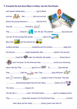 Mary likes and the children love .
So Mary and Mum ................................ (sunbathe) and the children ........................... (play) with
the ball and .......................... (make) sandcastles. Dad ........................... (swim) in the sea and
........................ (read) the under the umbrella. We usually ...................... (have) lunch in
a near the beach. In the afternoon they ................................ (visit) very interesting
places. One day They ......................... (go) out in a . It .................... (be) amazing!
They .......................... (like) the best. They ...................... (see) different ,
some and even a .............................. (jump) in front of the boat. They also
......................... (watch) some people feed the fish. Mary ...................... (take) a lot of .
The family ........................... (enjoy) a lot.
The last day it ........................ (rain). The whole family ....................... (go) to a shopping centre.
They ............................... (buy) some souvenirs. In the afternoon they ............................. (return)
home. Mary and her family ..................... (have) a great time there !!!!
 