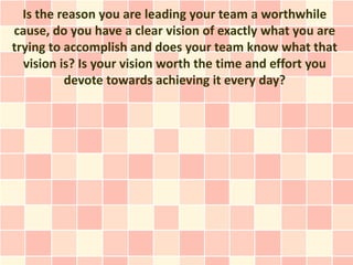 Is the reason you are leading your team a worthwhile
cause, do you have a clear vision of exactly what you are
trying to accomplish and does your team know what that
  vision is? Is your vision worth the time and effort you
          devote towards achieving it every day?
 