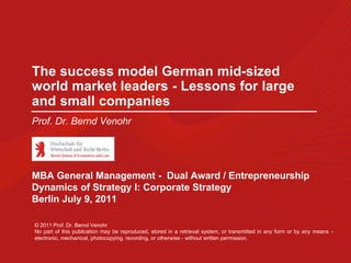 The success model German mid-sized
world market leaders - Lessons for large
and small companies
Prof. Dr. Bernd Venohr




MBA General Management - Dual Award / Entrepreneurship
Dynamics of Strategy I: Corporate Strategy
Berlin July 9, 2011

© 2011 Prof. Dr. Bernd Venohr
No part of this publication may be reproduced, stored in a retrieval system, or transmitted in any form or by any means -
electronic, mechanical, photocopying, recording, or otherwise - without written permission.
 