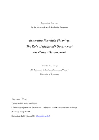 A Literature Overview

                         for the Interreg IV North Sea Region Project on




                        Innovative Foresight Planning:
                  The Role of (Regional) Government
                            on Cluster Development



                                      Leon Bart de Graaf

                        BSc Economics & Business Economics (3rd year)

                                    University of Groningen




Date: June 15th, 2011

Theme: Public policy on clusters

Commissioning Body on behalf of the IFP project: SYARK Environmental planning

Working Group: WP D

Supervisor: Yellie Alkema MA (alkema@syark.nl)
 