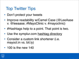 • Donʼt protect your tweets 
• Improve readability w/Camel Case (@LeeAase 
v. @leeaase; #MayoClinic v. #mayoclinic) 
• #Hashtags help to a point. That point is two. 
• Use the symplur.com hashtag directory 
• Consider a custom link shortener (i.e. 
mayocl.in vs. bit.ly) 
• 100 is the new 140 
©2011 MFMER | slide-40 
Top Twitter Tips 
 