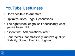 ©2011 MFMER | slide-40 
YouTube Usefulness 
• Donʼt hesitate to Annotate 
• Optimize Titles, Tags, Descriptions 
• The right video length isnʼt necessarily what 
youʼve been told 
• “Shoot first. Ask questions later.” 
• Four factors that massively improve quality: 
Stability. Sound. Framing. Lighting. 
 