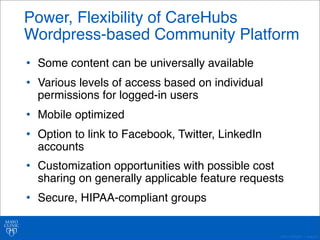 Power, Flexibility of CareHubs 
Wordpress-based Community Platform 
©2011 MFMER | slide-40 
• Some content can be universally available 
• Various levels of access based on individual 
permissions for logged-in users 
• Mobile optimized 
• Option to link to Facebook, Twitter, LinkedIn 
accounts 
• Customization opportunities with possible cost 
sharing on generally applicable feature requests 
• Secure, HIPAA-compliant groups 
 