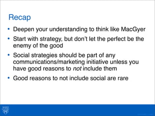 Recap 
• Deepen your understanding to think like MacGyer 
• Start with strategy, but donʼt let the perfect be the 
enemy of the good 
• Social strategies should be part of any 
communications/marketing initiative unless you 
have good reasons to not include them 
• Good reasons to not include social are rare 
©2011 MFMER | 3139261- 
