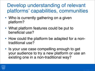 Develop understanding of relevant 
platformsʼ capabilities, communities 
• Who is currently gathering on a given 
platform? 
• What platform features could be put to 
beneficial use? 
• How could the platform be adapted for a non-traditional 
©2011 MFMER | slide-40 
use? 
• Is your use case compelling enough to get 
your audience to try a new platform or use an 
existing one in a non-traditional way? 
 