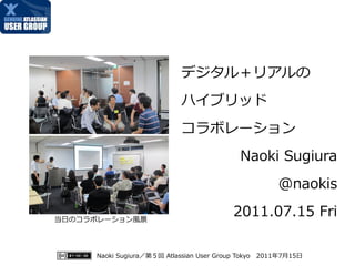 デジタル＋リアルの
                           ハイブリッド
                           コラボレーション
                                           Naoki Sugiura
                                                     @naokis

当日のコラボレーション風景
                                         2011.07.15 Fri

     Naoki Sugiura／第５回 Atlassian User Group Tokyo　2011年7月15日
 