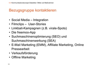 6.4 Kommunikationskonzept Diabetiker: Mittel und Maßnahmen




 Bezugsgruppe kontaktieren

 • Social Media – Integration
 • Filmclips – User-Stories
 • Linkbait-Kampagnen (
                p g     (z.B. virale-Spots)
                                      p )
 • Die freemoo-App
 • Suchmaschinenoptimierung (SEO) und
   Suchmaschinenwerbung (SEA)
 • E Mail Marketing (EMM) Affiliate Marketing Online
   E-Mail            (EMM),           Marketing,
   Pressearbeit
 • V k f fö d
   Verkaufsförderung
 • Offline Marketing
100
 
