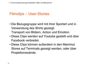 6.4 Kommunikationskonzept Diabetiker: Mittel und Maßnahmen




      Filmclips – User-Stories
                  User Stories

      • Die Bezugsgruppe wird mit ihrer Sportart und in
        Verwendung des Shirts g
                   g            gezeigt:
                                     g
        Transport von Bildern, Action und Emotion.
      • Diese Clips werden auf Youtube gestellt und über
        Facebook verbreitet.
      • Diese Clips können außerdem in den Mammut
        Stores auf Terminals gezeigt werden, oder über
        Projektionswände.


102
 