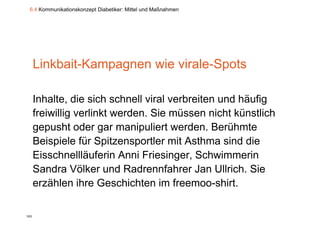 6.4 Kommunikationskonzept Diabetiker: Mittel und Maßnahmen




      Linkbait-Kampagnen wie virale-Spots

      Inhalte,
      Inhalte die sich schnell viral verbreiten und häufig
      freiwillig verlinkt werden. Sie müssen nicht künstlich
      gepusht oder gar manipuliert werden Berühmte
                                      werden.
      Beispiele für Spitzensportler mit Asthma sind die
      Eisschnellläuferin Anni Friesinger, Schwimmerin
      Sandra Völker und Radrennfahrer Jan Ullrich. Sie
      erzählen ihre Geschichten im freemoo-shirt.

103
 
