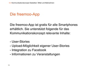 6.4 Kommunikationskonzept Diabetiker: Mittel und Maßnahmen




      Die freemoo-App
          freemoo App

      Die freemoo-App ist gratis für alle Smartphones
      erhältlich. Sie unterstützt folgende für das
                                     g
      Kommunikationskonzept relevante Inhalte:

      •   User-Stories
      •   Upload-Möglichkeit
          Upload Möglichkeit eigener User Stories
                                     User-Stories
      •   Integration zu Facebook
      •   Informationen zu Veranstaltungen


104
 