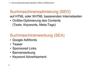 6.4 Kommunikationskonzept Diabetiker: Mittel und Maßnahmen




      Suchmaschinenoptimierung (SEO)
      auf HTML oder XHTML basierenden Internetseiten
         f
      • OnSite-Optimierung des Contents
        (Texte, Keywords, Meta-Tags)


      Suchmaschinenwerbung (SEA)
      •   Google AdWords
      •   Teaser
      •   Sponsored Links
      •   Bannerwerbung
      •   Keyword Advertisement

105
 