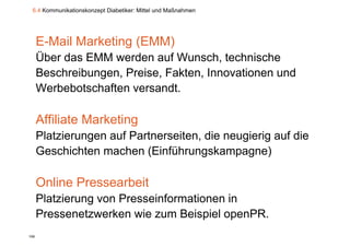 6.4 Kommunikationskonzept Diabetiker: Mittel und Maßnahmen




      E-Mail Marketing (EMM)
      Über das
      Üb d EMM werden auf W
                       d       f Wunsch, t h i h
                                       h technische
      Beschreibungen, Preise, Fakten, Innovationen und
      Werbebotschaften versandt.

      Affiliate Marketing
      Platzierungen auf Partnerseiten die neugierig auf die
                        Partnerseiten,
      Geschichten machen (Einführungskampagne)

      Online Pressearbeit
      Platzierung von Presseinformationen in
      Pressenetzwerken wie zum Beispiel openPR.
                                      p    p
106
 