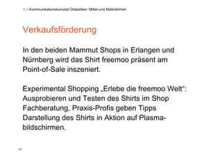6.4 Kommunikationskonzept Diabetiker: Mittel und Maßnahmen




      Verkaufsförderung

      In den beiden Mammut Shops in Erlangen und
      Nürnberg wird das Shirt freemoo präsent am
      Point-of-Sale inszeniert.
      Point of Sale inszeniert

      Experimental Shopping „Erlebe di f
      E     i    t l Sh   i    E l b die freemoo W lt“
                                                   Welt“:
      Ausprobieren und Testen des Shirts im Shop
      Fachberatung, Praxis-Profis geben Tipps
      Darstellung des Shirts in Aktion auf Plasma-
                g
      bildschirmen.

107
 