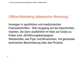 6.4 Kommunikationskonzept Diabetiker: Mittel und Maßnahmen




      Offline-Marketing (klassische Werbung)

      Anzeigen in sportlichen und medizinischen
      Fachzeitschriften - Soll neugierig auf die Geschichten
      machen, die dann ausführlich im Netz (qr-Code) zu
              ,                               (q      )
      finden sind. (Einführungskampagne)
      Werbemittel,
      Werbemittel wie Flyer und Broschüren, mit genauster
                                  Broschüren
      technischer Beschreibung über das Produkt.



108
 