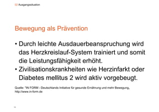 02 Ausgangssituation




Bewegung als Prävention

• Durch leichte Ausdauerbeanspruchung wird
  das Herzkreislauf-System trainiert und somit
  die Leistungsfähigkeit erhöht
                         erhöht.
• Zivilisationskrankheiten wie Herzinfarkt oder
  Diabetes mellitus 2 wird aktiv vorgebeugt.
Quelle:
Q ll "IN FORM - D t hl d I iti ti fü gesunde E äh
                    Deutschlands Initiative für d Ernährung und mehr B
                                                              d   h Bewegung„
http://www.in-form.de




11
 