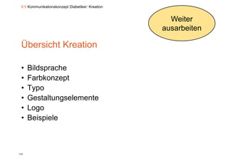 6.5 Kommunikationskonzept Diabetiker: Kreation


                                                    Weiter
                                                  ausarbeiten

 Übersicht Kreation

 •    Bildsprache
           p
 •    Farbkonzept
 •    Typo
 •    Gestaltungselemente
 •    Logo
 •    Beispiele



110
 