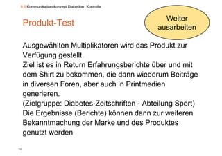 6.6 Kommunikationskonzept Diabetiker: Kontrolle


                                                     Weiter
      Produkt-Test                                 ausarbeiten

      Ausgewählten Multiplikatoren wird das Produkt zur
      Verfügung gestellt.
      Ziel ist es in Return Erfahrungsberichte über und mit
      dem Shirt zu bekommen, die dann wiederum Beiträge
      in diversen Foren, aber auch in Printmedien
                         ,
      generieren.
      (Zielgruppe: Diabetes-Zeitschriften - Abteilung Sport)
      Die Ergebnisse (Berichte) können dann zur weiteren
      Bekanntmachung
      Bekanntmach ng der Marke und des Prod ktes
                                     nd      Produktes
      genutzt werden

113
 