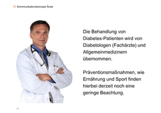07 Kommunikationskonzept Ärzte




                                 Die Behandlung von
                                 Diabetes-Patienten
                                 Diabetes Patienten wird von
                                 Diabetologen (Fachärzte) und
                                 Allgemeinmedizinern
                                 übernommen.

                                 Präventionsmaßnahmen, wie
                                 Ernährung und Sport finden
                                 hierbei derzeit noch eine
                                 geringe Beachtung.


  115
 