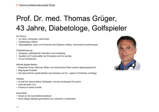 07 Kommunikationskonzept Ärzte




Prof. Dr. med. Thomas Grüger,
43 Jahre, Diabetologe, Golfspieler
Zur Person
• 43 Jahre, verheiratet, zwei Kinder
• Diabetologe in Berlin
• Spezialgebiete: Sport und Prävention bei Diabetes mellitus, Intensivierte Insulintherapie

Charakterisierung
Ch kt i i
• Ehrgeizig, selbstbewußt, freundlich und zuverlässig
• Qualität und Funktionalität bei Produkten sind ihm wichtig
• Ist ein Perfektionist

Affinität digitale Medien
• Papierlose Praxis, Befunde, Bilder und medizinische Daten werden digital gespeichert
• Mag Apple-Produkte
• Hat keine Zeit für soziale Medien wie facebook und Co., argiert in Fachforen und Blogs

Hobbies
• Ist seit fünf Jahren aktiver Golfspieler, hat das Handycape 25 erreicht
• Liebt die Natur und
• Freizeit mit seiner Familie

Gesundheit
• Glaubt an die Ganzheitlichemedizien
• Sucht Wege Diabetes ganzheitlich und präventiv zu behandeln.
           g           g               p



117
 