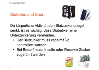 02 Ausgangssituation




     Diabetes und Sport

     Da körperliche Aktivität den Blutzuckerspiegel
     senkt,
     senkt ist es wichtig, dass Diabetiker eine
                  wichtig
     Unterzuckerung vermeiden.
      • D Bl t
        Der Blutzucker muss regelmäßig
                     k              l äßi
        kontrolliert werden
      • Bei Bedarf muss Insulin oder Reserve-Zucker
        zugeführt werden


12
 