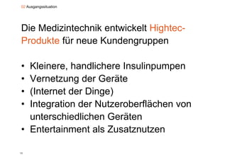 02 Ausgangssituation




Die Medizintechnik entwickelt Hightec-
Produkte für neue Kundengruppen

• Kleinere, handlichere Insulinpumpen
• Vernetzung der Geräte
• (Internet d Di
  (I t    t der Dinge)
                     )
• Integration der Nutzeroberflächen von
  unterschiedlichen Geräten
• Entertainment als Zusatznutzen

13
 