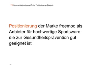 7.3 Kommunikationskonzept Ärzte: Positionierungs-Strategie




Positionierung der Marke freemoo als
Anbieter für hochwertige Sportsware,
die zur Gesundheitsprävention gut
geeignet ist



130
 
