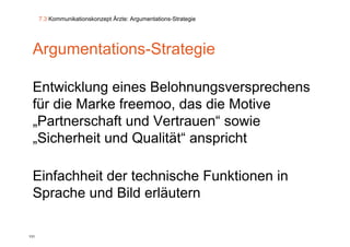 7.3 Kommunikationskonzept Ärzte: Argumentations-Strategie




 Argumentations-Strategie
   g                  g

 Entwicklung eines B l h
 E t i kl      i    Belohnungsversprechens
                                       h
 für die Marke freemoo, das die Motive
                        ,
 „Partnerschaft und Vertrauen“ sowie
 „Sicherheit und Qualität“ anspricht
  Sicherheit      Qualität

 Einfachheit der technische Funktionen in
 Sprache und Bild erläutern

131
 