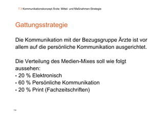 7.3 Kommunikationskonzept Ärzte: Mittel- und Maßnahmen-Strategie




 Gattungsstrategie

 Die Kommunikation mit d B
 Di K         ik ti     it der Bezugsgruppe Ä t i t vor
                                            Ärzte ist
 allem auf die persönliche Kommunikation ausgerichtet.

 Die Verteilung des Medien-Mixes soll wie folgt
               g                             g
 aussehen:
 • 20 % Elektronisch
 • 60 % Persönliche Kommunikation
 • 20 % Print (Fachzeitschriften)



134
 