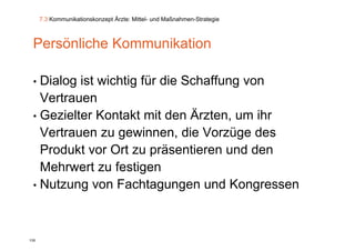 7.3 Kommunikationskonzept Ärzte: Mittel- und Maßnahmen-Strategie



 Persönliche Kommunikation

 • Dialog ist wichtig für die Schaffung von
   Vertrauen
 • G i lt
   Gezielter K t kt mit den Ärzten, um ihr
              Kontakt it d Ä t            ih
   Vertrauen zu gewinnen, die Vorzüge des
                 g                     g
   Produkt vor Ort zu präsentieren und den
   Mehrwert zu festigen
 • Nutzung von Fachtagungen und Kongressen




135
 