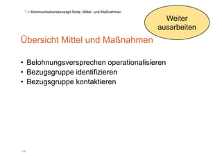 7.4 Kommunikationskonzept Ärzte: Mittel- und Maßnahmen

                                                            Weiter
                                                          ausarbeiten
Übersicht Mittel und Maßnahmen

• Belohnungsversprechen operationalisieren
• Bezugsgruppe identifizieren
                     f
• Bezugsgruppe kontaktieren




137
 