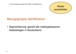 7.4 Kommunikationskonzept Ärzte: Mittel- und Maßnahmen

                                                                 Weiter
                                                               ausarbeiten


 Bezugsgruppe id tifi i
 B            identifizieren

 • Segmentierung: gezielt alle niedergelassenen
   Diabetologen in Deutschland




138
 