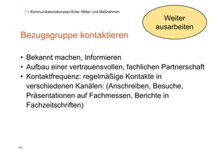 7.4 Kommunikationskonzept Ärzte: Mittel- und Maßnahmen

                                                                 Weiter
                                                               ausarbeiten
 Bezugsgruppe kontaktieren

 • Bekannt machen, Informieren
 • Aufbau einer vertrauensvollen fachlichen Partnerschaft
                vertrauensvollen,
 • Kontaktfrequenz: regelmäßige Kontakte in
   verschiedenen Kanälen: (Anschreiben, Besuche
                           (Anschreiben Besuche,
   Präsentationen auf Fachmessen, Berichte in
   Fachzeitschriften)
   F h it h ift )




139
 