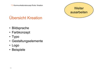 7.5 Kommunikationskonzept Ärzte: Kreation

                                                  Weiter
                                                ausarbeiten
Übersicht Kreation

•     Bildsprache
•     Farbkonzept
•     Typo
•     Gestaltungselemente
•     Logo
         g
•     Beispiele




141
 