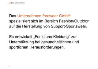 03 Das Unternehmen




Das Unternehmen freewear GmbH
spezialisiert sich im Bereich Fashion/Outdoor
 p
auf die Herstellung von Support-Sportswear.

Es entwickelt „Funktions-Kleidung“ zur
              „                 g
Unterstützung bei gesundheitlichen und
sportlichen H
    tli h Herausforderungen.
                  f d



15
 