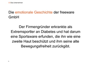 03 Das Unternehmen




Die emotionale Geschichte der freeware
GmbH

          Der Firmengründer erkrankte als
                     g
     Extremsportler an Diabetes und hat darum
     eine S t
      i Sportsware erfunden, die ih wie eine
                       f d     di ihn i i
      zweite Haut beschützt und ihm seine alte
           Bewegungsfreiheit zurückgibt.


16
 