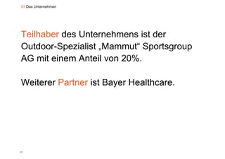 03 Das Unternehmen




Teilhaber des Unternehmens ist der
Outdoor-Spezialist „Mammut“ Sportsgroup
AG mit einem Anteil von 20%.

Weiterer Partner ist Bayer Healthcare.




17
 