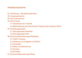 Inhaltsverzeichnis

01   Einführung – Storytelling Marathon
02   Ausgangssituation
03   Das Unternehmen
04   Das Produkt
     4.1 Recherche der Technik
   4.2 Beschreibung d t h i h F t
   42B       h ib     der technischen Features des f
                                               d freemoo Shi t
                                                         Shirts
05 Die Bezugsgruppen
   5.1 Bezugsgruppe Diabetiker
             g g pp
   5.2 Bezugsgruppe Ärzte
06 Kommunikationskonzept Diabetiker
   6.1 WOT-Analyse
   6 1 SWOT A l
   6.2 Ableitung von Aufgaben und Zielen
   6.3 Strategien
   6.4 Mittel und Maßnahmen
   6.5 Kreation
   6.6
   6 6 Kontrolle
07 Kommunikationskonzept Ärzte
 