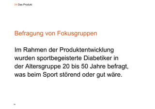 04 Das Produkt




Befragung von Fokusgruppen
     g g           g pp

Im R h
I Rahmen d P d kt t i kl
             der Produktentwicklung
wurden sportbegeisterte Diabetiker in
          p     g
der Altersgruppe 20 bis 50 Jahre befragt,
was b i S t störend oder gut wäre.
    beim Sport tö d d           t ä



24
 