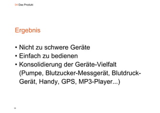 04 Das Produkt




Ergebnis

• Nicht zu schwere Geräte
• Einfach zu bedienen
•KKonsolidierung d G ät Vi lf lt
         lidi    der Geräte-Vielfalt
  (
  (Pumpe, Blutzucker-Messgerät, Blutdruck-
       p ,                 g    ,
  Gerät, Handy, GPS, MP3-Player...)


25
 