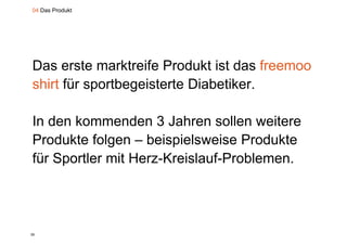 04 Das Produkt




Das erste marktreife Produkt ist das freemoo
shirt für sportbegeisterte Diabetiker
                           Diabetiker.

In den kommenden 3 Jahren sollen weitere
Produkte folgen – b i i l
P d kt f l         beispielsweise P d kt
                               i Produkte
für Sportler mit Herz-Kreislauf-Problemen.
     p




26
 